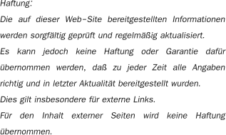 Haftung: Die auf dieser Web-Site bereitgestellten Informationen werden sorgfältig geprüft und regelmäßig aktualisiert.     Es kann jedoch keine Haftung oder Garantie dafür übernommen werden, daß zu jeder Zeit alle Angaben richtig und in letzter Aktualität bereitgestellt wurden.  Dies gilt insbesondere für externe Links. Für den Inhalt externer Seiten wird keine Haftung übernommen.